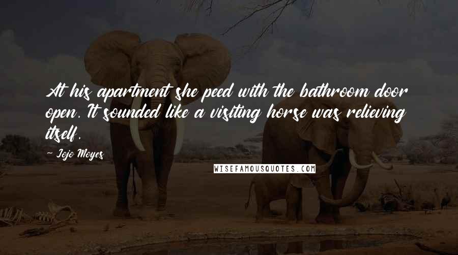 Jojo Moyes Quotes: At his apartment she peed with the bathroom door open. It sounded like a visiting horse was relieving itself.