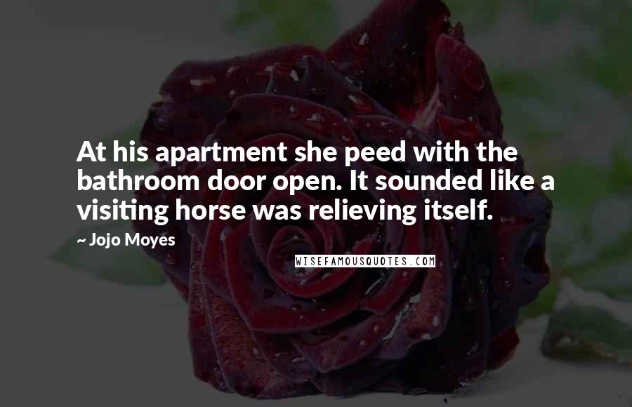 Jojo Moyes Quotes: At his apartment she peed with the bathroom door open. It sounded like a visiting horse was relieving itself.