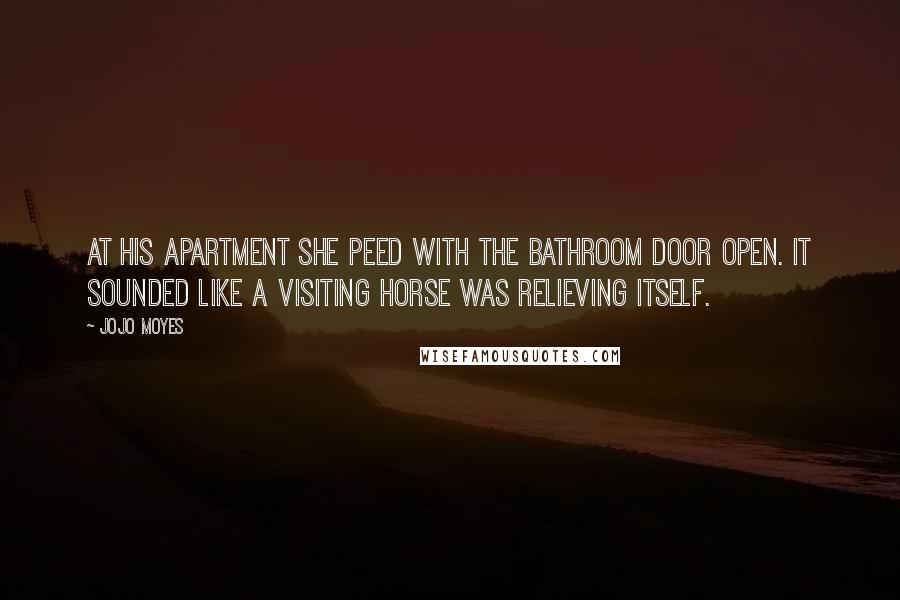 Jojo Moyes Quotes: At his apartment she peed with the bathroom door open. It sounded like a visiting horse was relieving itself.