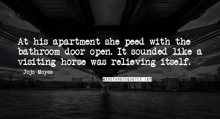 Jojo Moyes Quotes: At his apartment she peed with the bathroom door open. It sounded like a visiting horse was relieving itself.