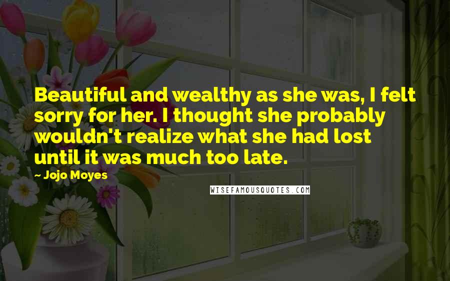 Jojo Moyes Quotes: Beautiful and wealthy as she was, I felt sorry for her. I thought she probably wouldn't realize what she had lost until it was much too late.