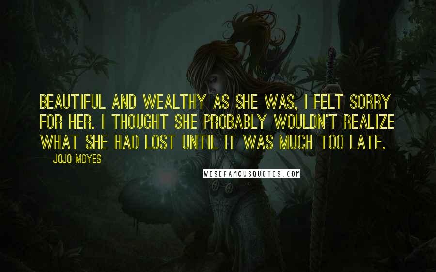 Jojo Moyes Quotes: Beautiful and wealthy as she was, I felt sorry for her. I thought she probably wouldn't realize what she had lost until it was much too late.