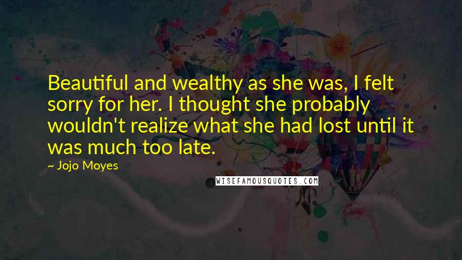 Jojo Moyes Quotes: Beautiful and wealthy as she was, I felt sorry for her. I thought she probably wouldn't realize what she had lost until it was much too late.