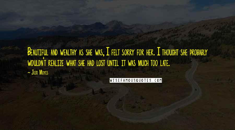 Jojo Moyes Quotes: Beautiful and wealthy as she was, I felt sorry for her. I thought she probably wouldn't realize what she had lost until it was much too late.