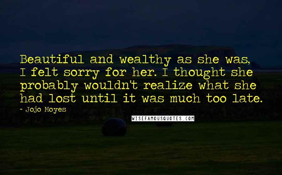 Jojo Moyes Quotes: Beautiful and wealthy as she was, I felt sorry for her. I thought she probably wouldn't realize what she had lost until it was much too late.