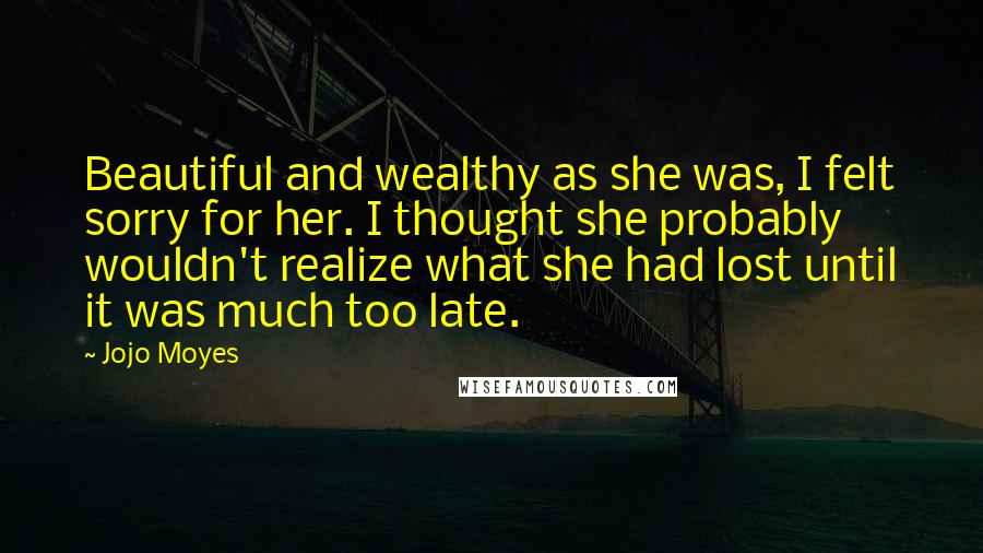 Jojo Moyes Quotes: Beautiful and wealthy as she was, I felt sorry for her. I thought she probably wouldn't realize what she had lost until it was much too late.