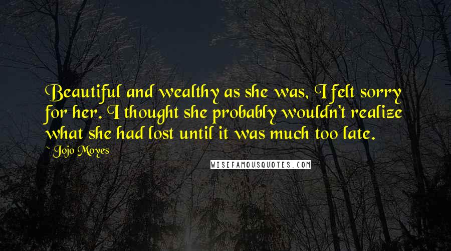 Jojo Moyes Quotes: Beautiful and wealthy as she was, I felt sorry for her. I thought she probably wouldn't realize what she had lost until it was much too late.