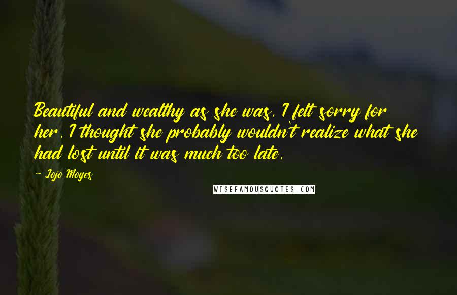Jojo Moyes Quotes: Beautiful and wealthy as she was, I felt sorry for her. I thought she probably wouldn't realize what she had lost until it was much too late.