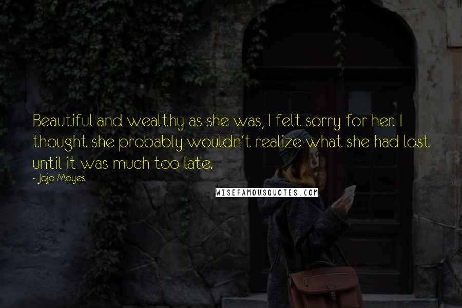 Jojo Moyes Quotes: Beautiful and wealthy as she was, I felt sorry for her. I thought she probably wouldn't realize what she had lost until it was much too late.