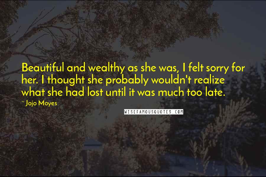 Jojo Moyes Quotes: Beautiful and wealthy as she was, I felt sorry for her. I thought she probably wouldn't realize what she had lost until it was much too late.