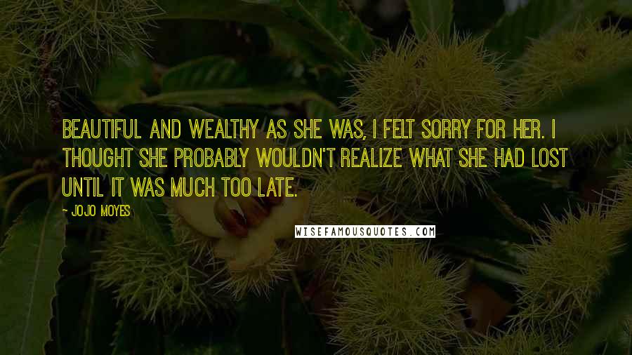 Jojo Moyes Quotes: Beautiful and wealthy as she was, I felt sorry for her. I thought she probably wouldn't realize what she had lost until it was much too late.