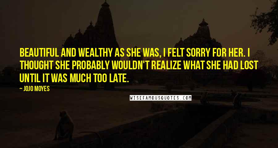 Jojo Moyes Quotes: Beautiful and wealthy as she was, I felt sorry for her. I thought she probably wouldn't realize what she had lost until it was much too late.