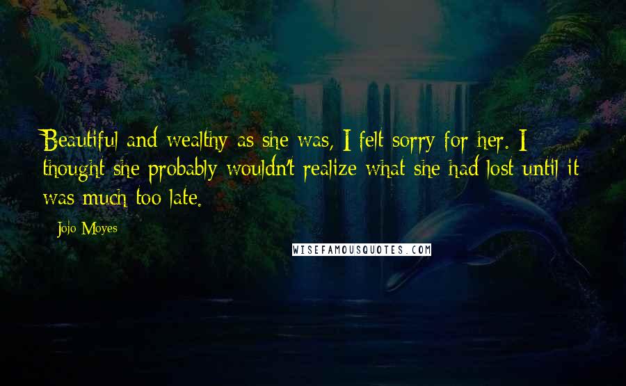 Jojo Moyes Quotes: Beautiful and wealthy as she was, I felt sorry for her. I thought she probably wouldn't realize what she had lost until it was much too late.