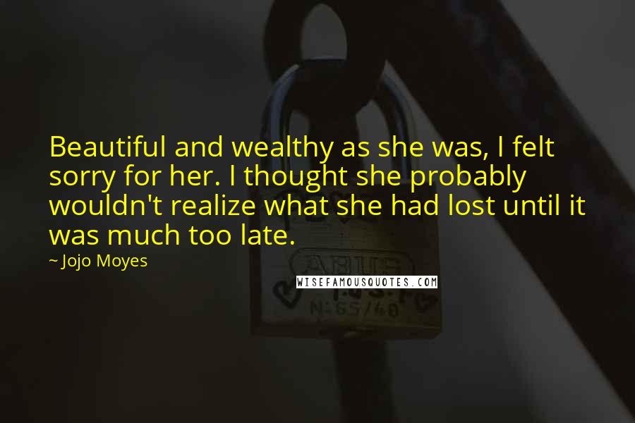 Jojo Moyes Quotes: Beautiful and wealthy as she was, I felt sorry for her. I thought she probably wouldn't realize what she had lost until it was much too late.