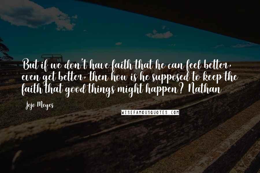 Jojo Moyes Quotes: But if we don't have faith that he can feel better, even get better, then how is he supposed to keep the faith that good things might happen? Nathan