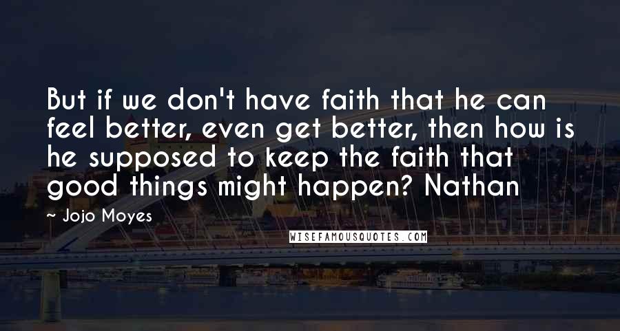 Jojo Moyes Quotes: But if we don't have faith that he can feel better, even get better, then how is he supposed to keep the faith that good things might happen? Nathan