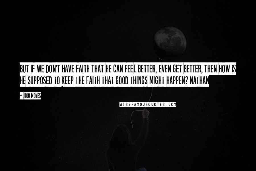 Jojo Moyes Quotes: But if we don't have faith that he can feel better, even get better, then how is he supposed to keep the faith that good things might happen? Nathan