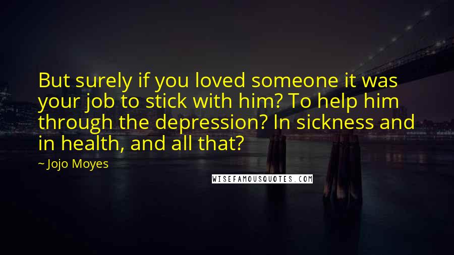 Jojo Moyes Quotes: But surely if you loved someone it was your job to stick with him? To help him through the depression? In sickness and in health, and all that?