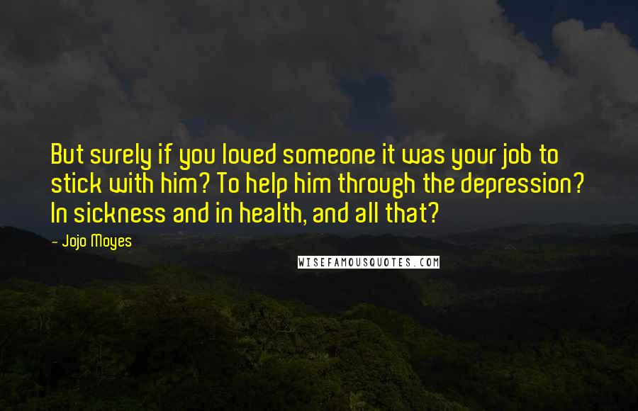 Jojo Moyes Quotes: But surely if you loved someone it was your job to stick with him? To help him through the depression? In sickness and in health, and all that?