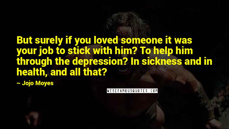 Jojo Moyes Quotes: But surely if you loved someone it was your job to stick with him? To help him through the depression? In sickness and in health, and all that?