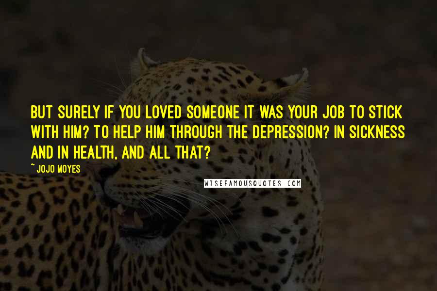 Jojo Moyes Quotes: But surely if you loved someone it was your job to stick with him? To help him through the depression? In sickness and in health, and all that?