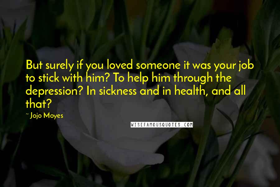 Jojo Moyes Quotes: But surely if you loved someone it was your job to stick with him? To help him through the depression? In sickness and in health, and all that?