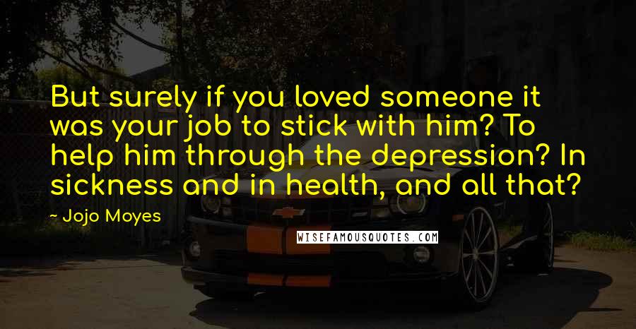 Jojo Moyes Quotes: But surely if you loved someone it was your job to stick with him? To help him through the depression? In sickness and in health, and all that?