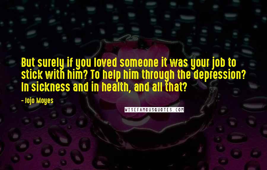 Jojo Moyes Quotes: But surely if you loved someone it was your job to stick with him? To help him through the depression? In sickness and in health, and all that?