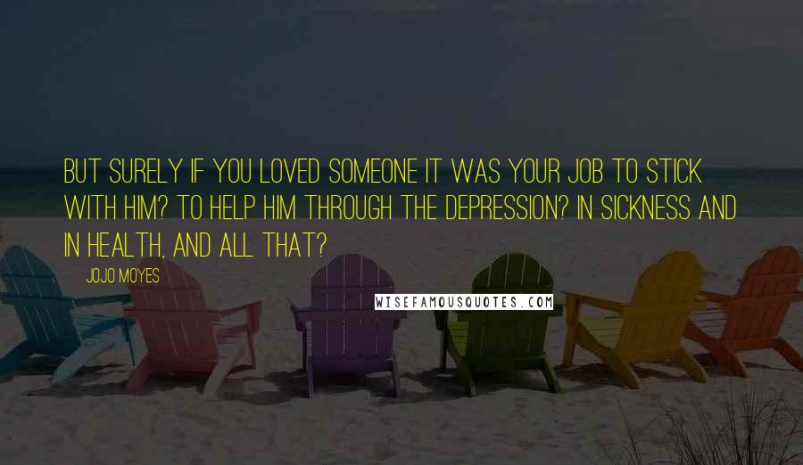 Jojo Moyes Quotes: But surely if you loved someone it was your job to stick with him? To help him through the depression? In sickness and in health, and all that?