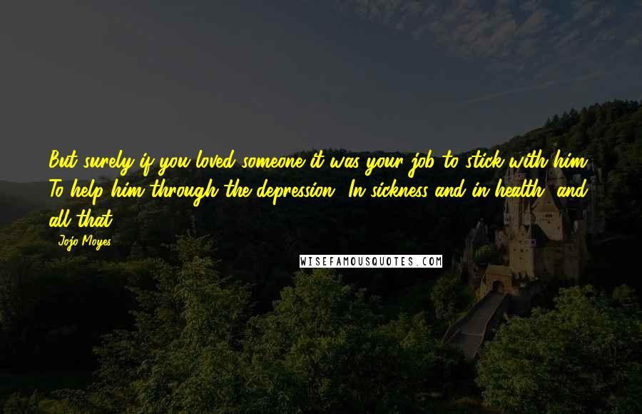 Jojo Moyes Quotes: But surely if you loved someone it was your job to stick with him? To help him through the depression? In sickness and in health, and all that?