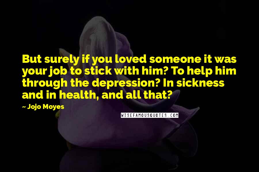 Jojo Moyes Quotes: But surely if you loved someone it was your job to stick with him? To help him through the depression? In sickness and in health, and all that?