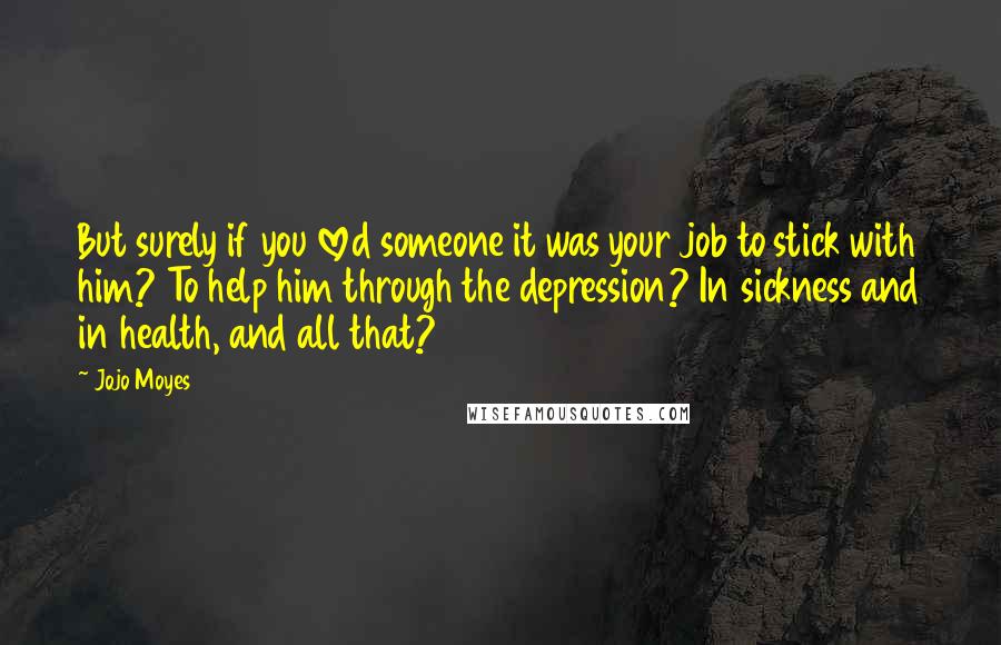 Jojo Moyes Quotes: But surely if you loved someone it was your job to stick with him? To help him through the depression? In sickness and in health, and all that?