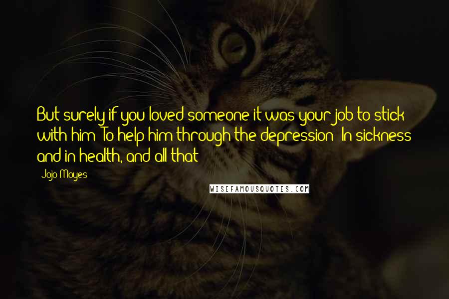 Jojo Moyes Quotes: But surely if you loved someone it was your job to stick with him? To help him through the depression? In sickness and in health, and all that?