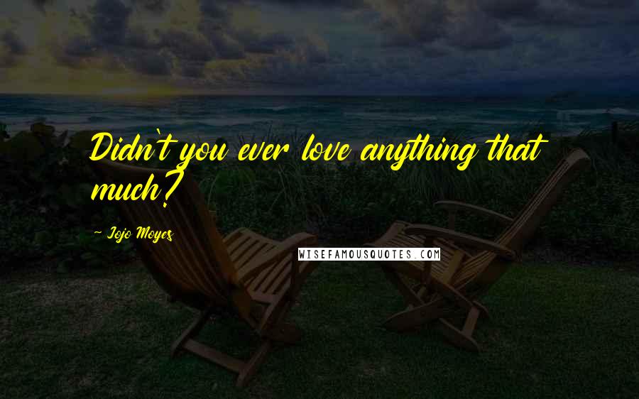 Jojo Moyes Quotes: Didn't you ever love anything that much?