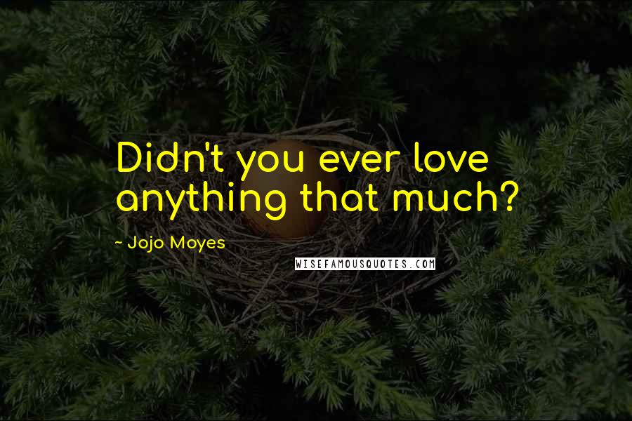 Jojo Moyes Quotes: Didn't you ever love anything that much?