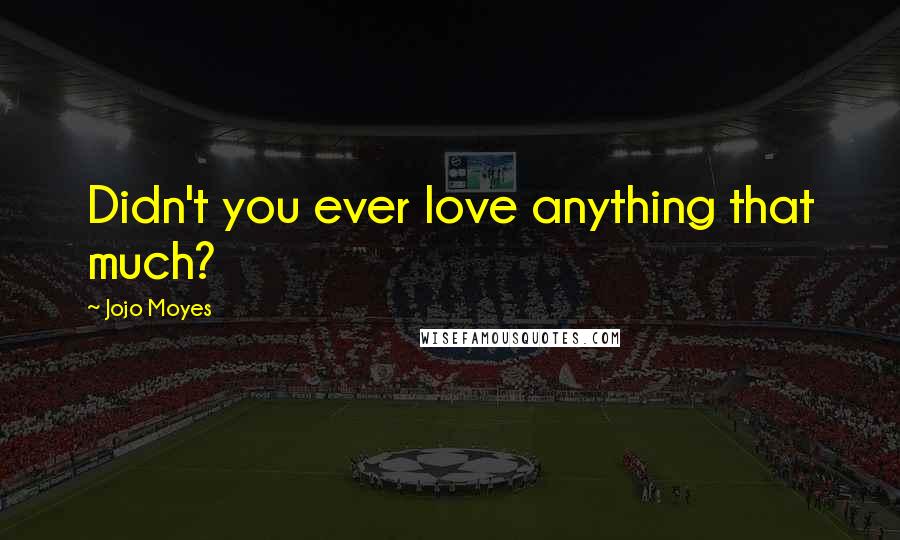 Jojo Moyes Quotes: Didn't you ever love anything that much?