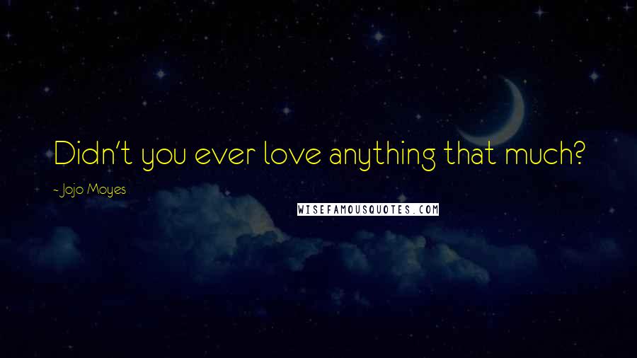 Jojo Moyes Quotes: Didn't you ever love anything that much?