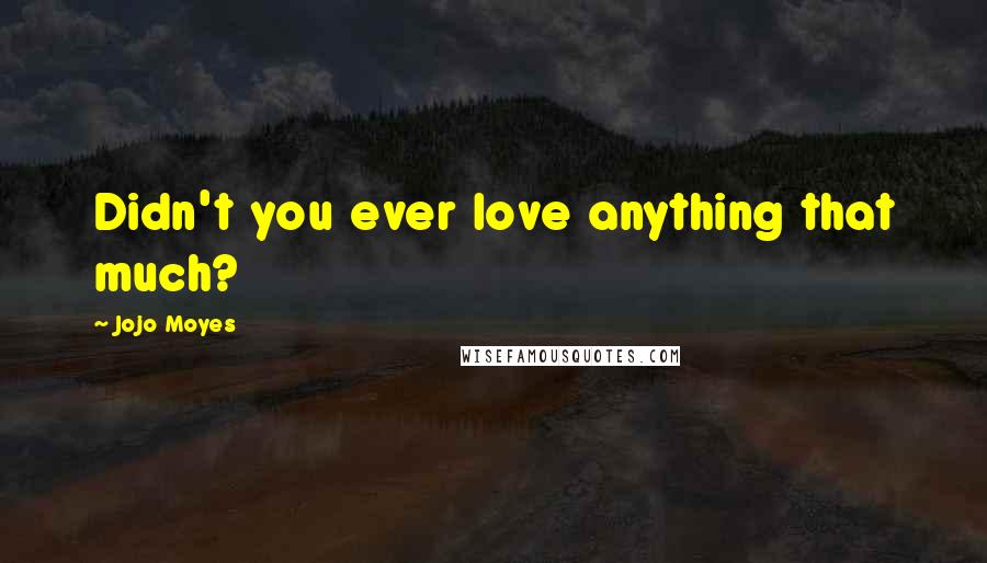 Jojo Moyes Quotes: Didn't you ever love anything that much?