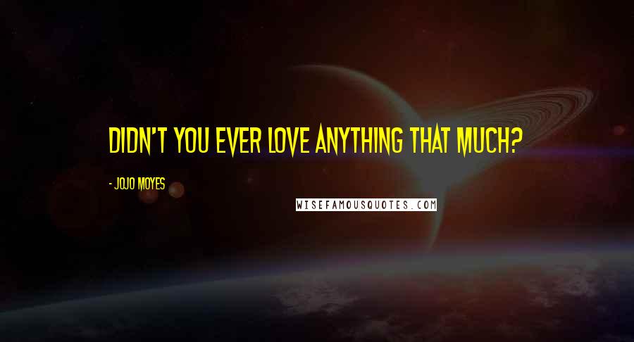 Jojo Moyes Quotes: Didn't you ever love anything that much?