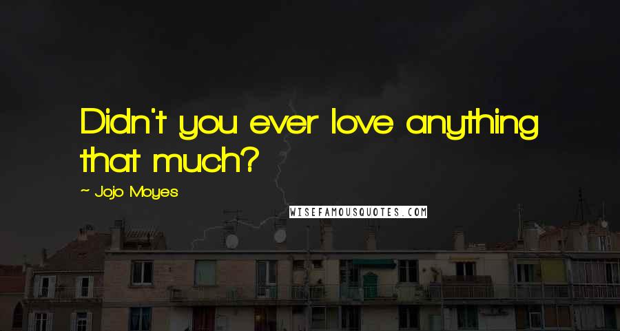 Jojo Moyes Quotes: Didn't you ever love anything that much?