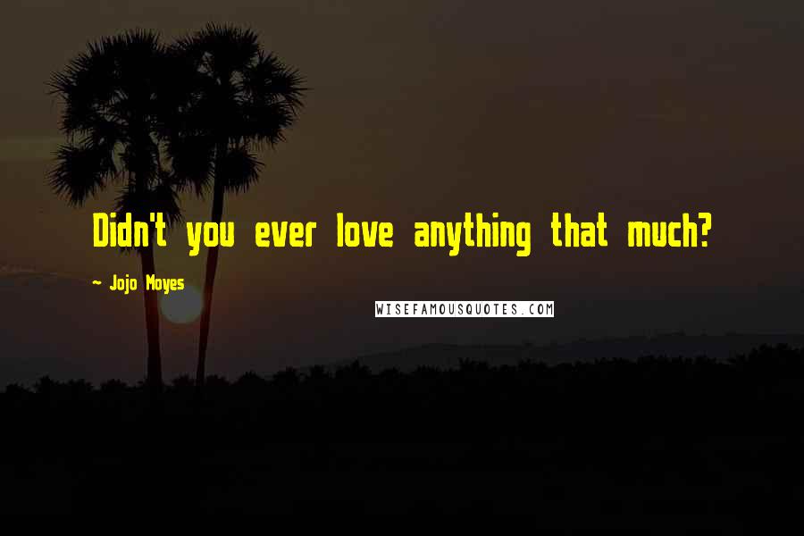 Jojo Moyes Quotes: Didn't you ever love anything that much?