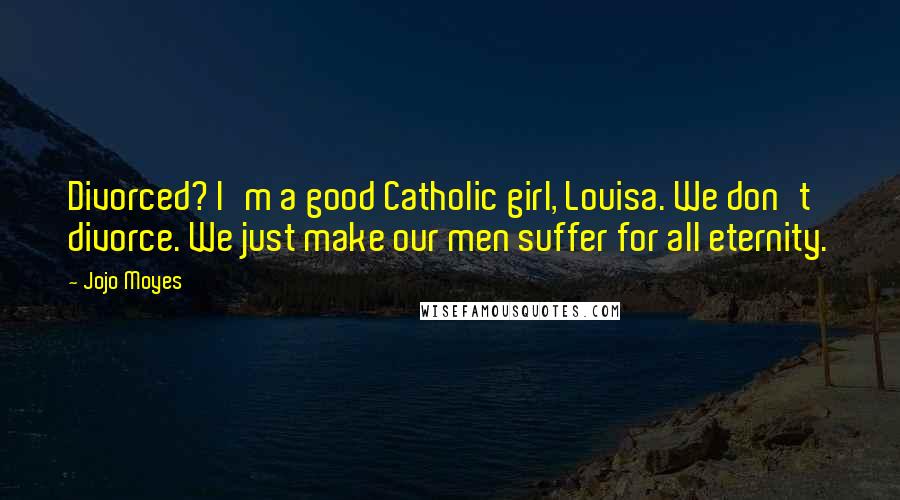 Jojo Moyes Quotes: Divorced? I'm a good Catholic girl, Louisa. We don't divorce. We just make our men suffer for all eternity.