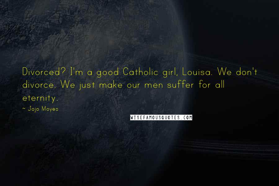 Jojo Moyes Quotes: Divorced? I'm a good Catholic girl, Louisa. We don't divorce. We just make our men suffer for all eternity.