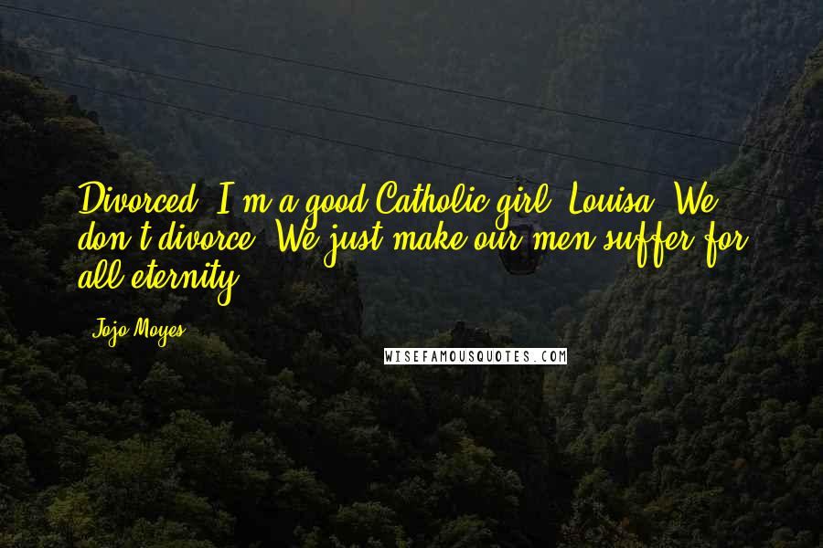 Jojo Moyes Quotes: Divorced? I'm a good Catholic girl, Louisa. We don't divorce. We just make our men suffer for all eternity.