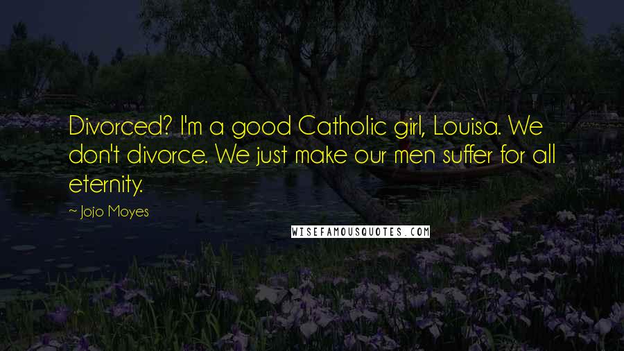 Jojo Moyes Quotes: Divorced? I'm a good Catholic girl, Louisa. We don't divorce. We just make our men suffer for all eternity.