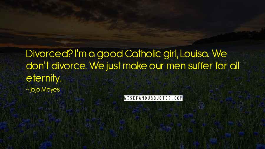 Jojo Moyes Quotes: Divorced? I'm a good Catholic girl, Louisa. We don't divorce. We just make our men suffer for all eternity.