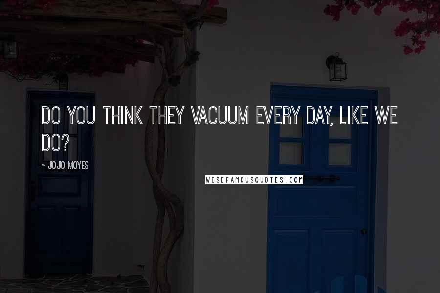 Jojo Moyes Quotes: Do you think they vacuum every day, like we do?