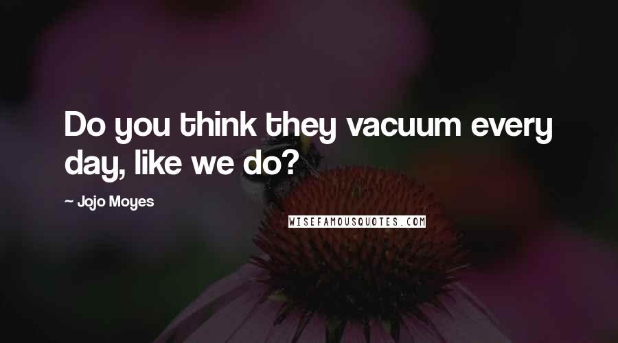 Jojo Moyes Quotes: Do you think they vacuum every day, like we do?