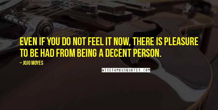 Jojo Moyes Quotes: Even if you do not feel it now, there is pleasure to be had from being a decent person.