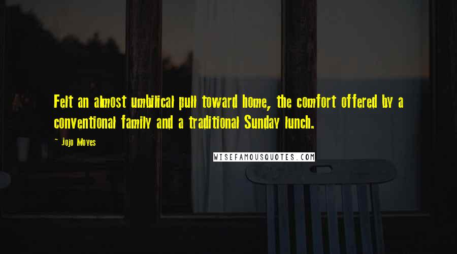 Jojo Moyes Quotes: Felt an almost umbilical pull toward home, the comfort offered by a conventional family and a traditional Sunday lunch.